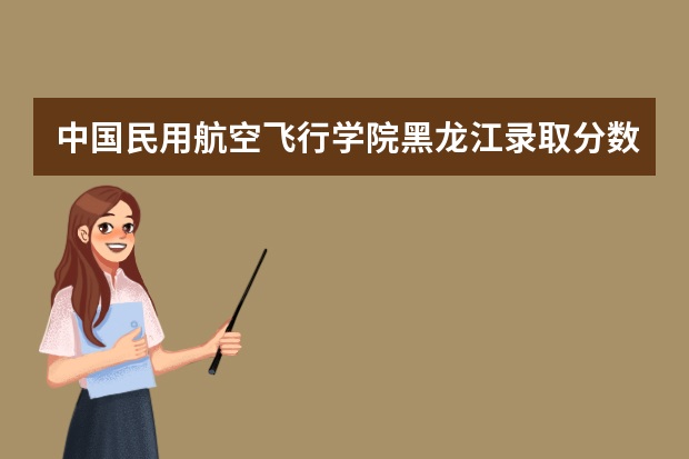 中国民用航空飞行学院黑龙江录取分数线是多少 中国民用航空飞行学院黑龙江招生人数多少
